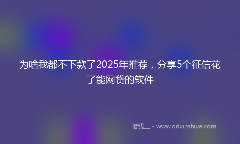 为啥我都不下款了2025年推荐，分享5个征信花了能网贷的软件