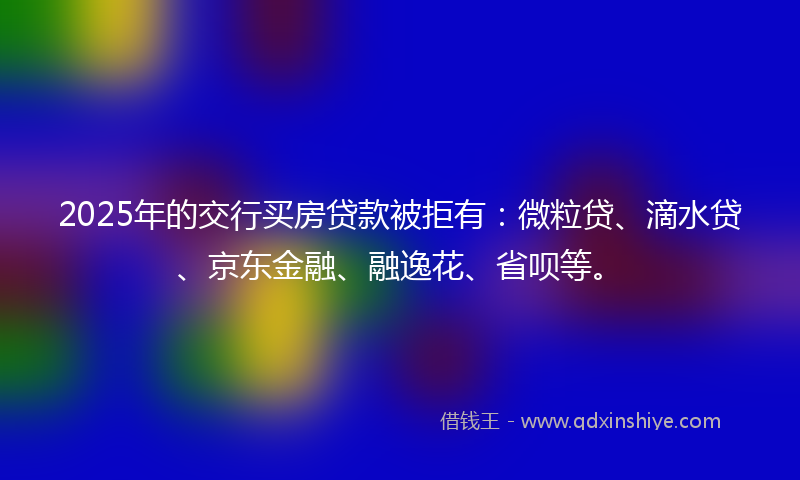 2025年的交行买房贷款被拒有：微粒贷、滴水贷、京东金融、融逸花、省呗等。