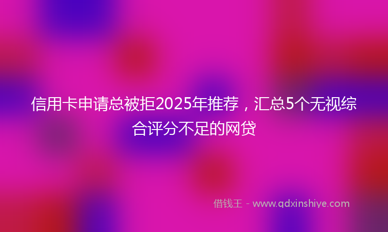 信用卡申请总被拒2025年推荐，汇总5个无视综合评分不足的网贷