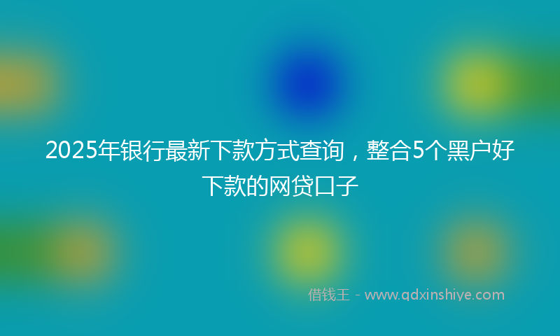 2025年银行最新下款方式查询，整合5个黑户好下款的网贷口子