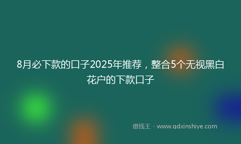 8月必下款的口子2025年推荐，整合5个无视黑白花户的下款口子