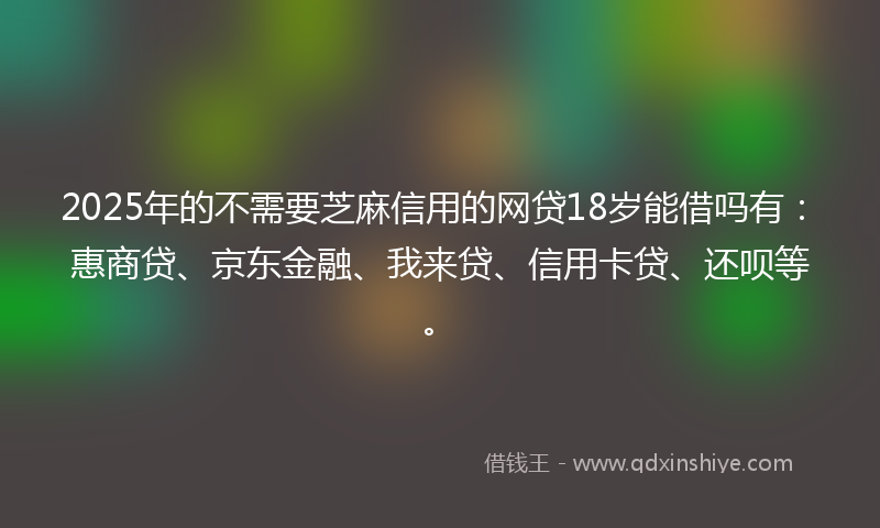 2025年的不需要芝麻信用的网贷18岁能借吗有：惠商贷、京东金融、我来贷、信用卡贷、还呗等。