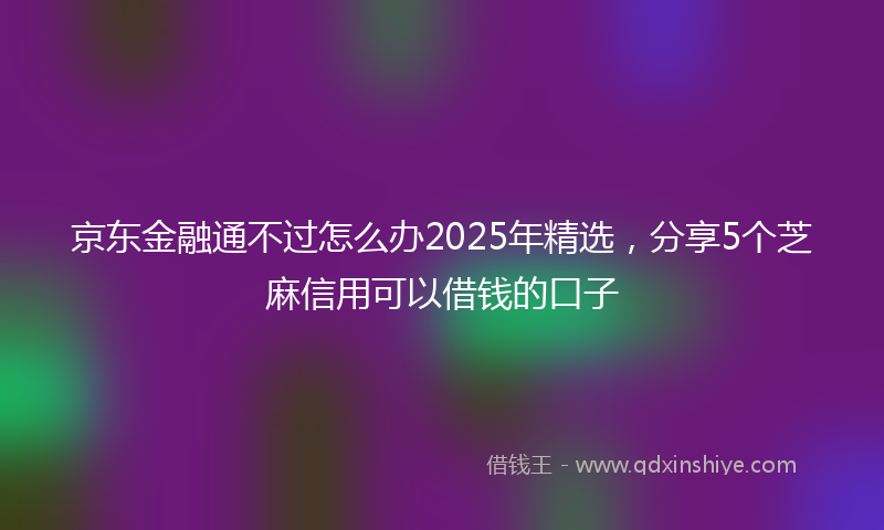 京东金融通不过怎么办2025年精选，分享5个芝麻信用可以借钱的口子
