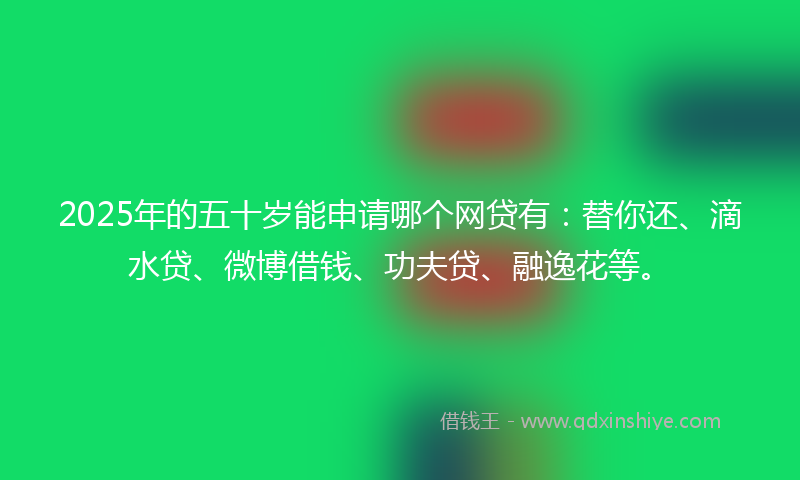 2025年的五十岁能申请哪个网贷有：替你还、滴水贷、微博借钱、功夫贷、融逸花等。