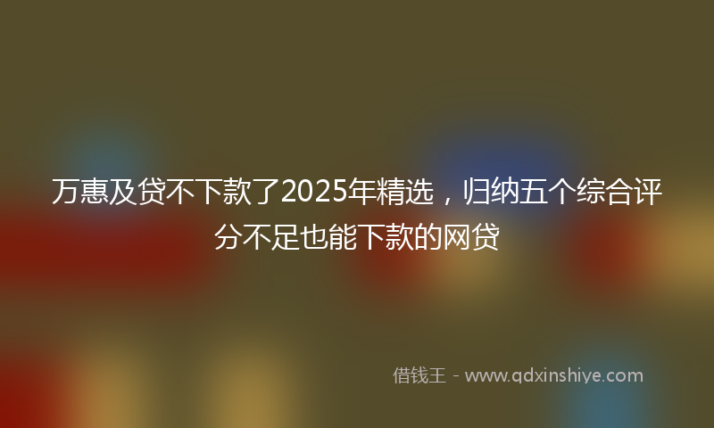 万惠及贷不下款了2025年精选，归纳五个综合评分不足也能下款的网贷