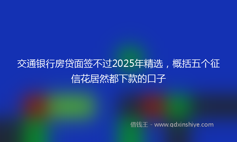 交通银行房贷面签不过2025年精选，概括五个征信花居然都下款的口子