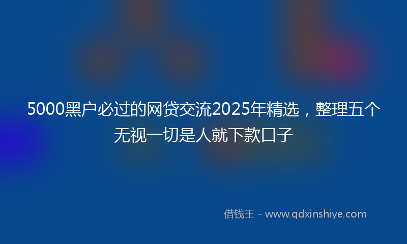 5000黑户必过的网贷交流2025年精选，整理五个无视一切是人就下款口子