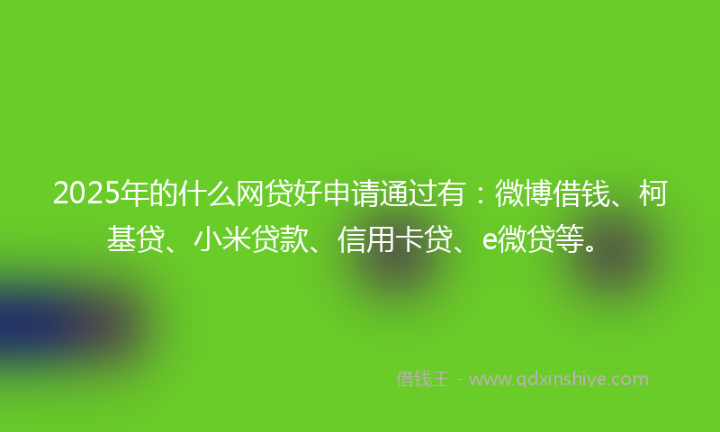 2025年的什么网贷好申请通过有：微博借钱、柯基贷、小米贷款、信用卡贷、e微贷等。