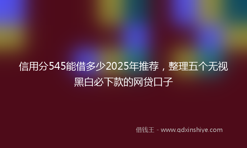 信用分545能借多少2025年推荐，整理五个无视黑白必下款的网贷口子