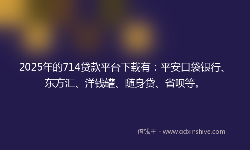 2025年的714贷款平台下载有：平安口袋银行、东方汇、洋钱罐、随身贷、省呗等。