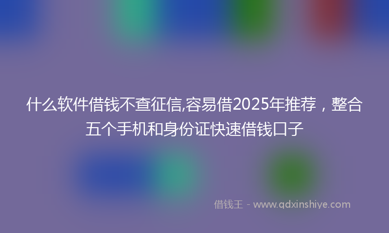 什么软件借钱不查征信,容易借2025年推荐，整合五个手机和身份证快速借钱口子