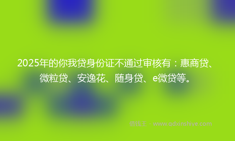 2025年的你我贷身份证不通过审核有：惠商贷、微粒贷、安逸花、随身贷、e微贷等。