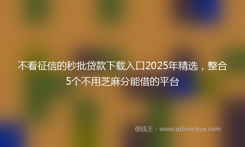 不看征信的秒批贷款下载入口2025年精选，整合5个不用芝麻分能借的平台
