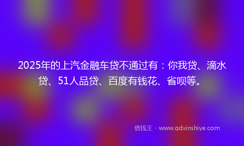 2025年的上汽金融车贷不通过有：你我贷、滴水贷、51人品贷、百度有钱花、省呗等。