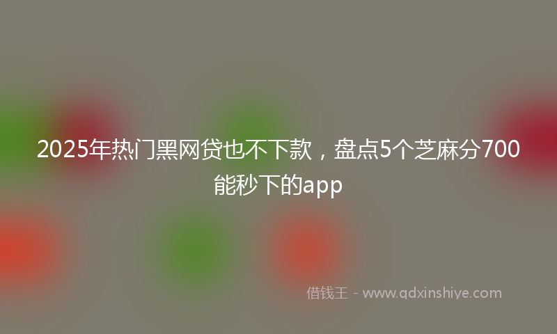 2025年热门黑网贷也不下款，盘点5个芝麻分700能秒下的app
