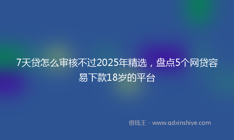 7天贷怎么审核不过2025年精选，盘点5个网贷容易下款18岁的平台