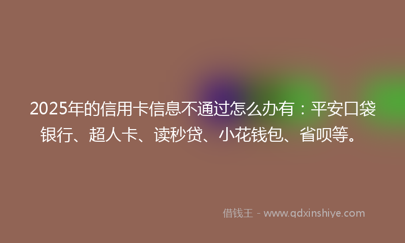 2025年的信用卡信息不通过怎么办有：平安口袋银行、超人卡、读秒贷、小花钱包、省呗等。