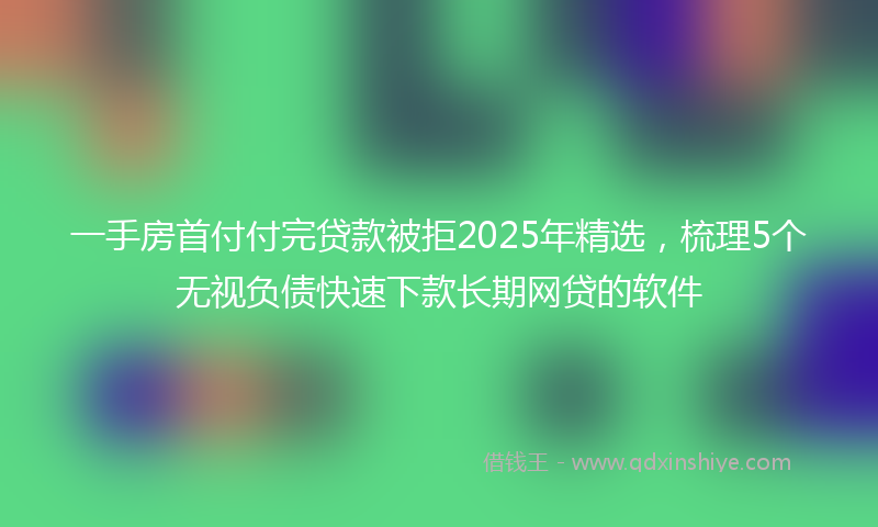 一手房首付付完贷款被拒2025年精选，梳理5个无视负债快速下款长期网贷的软件