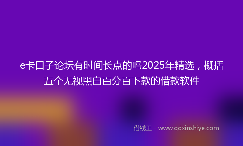 e卡口子论坛有时间长点的吗2025年精选，概括五个无视黑白百分百下款的借款软件