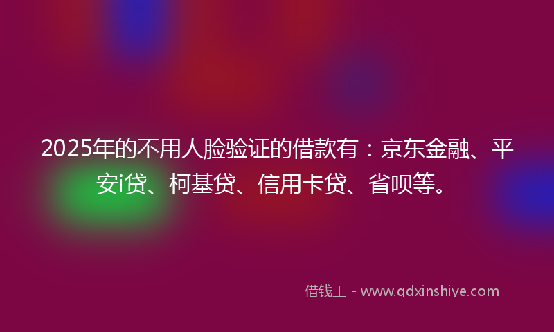 2025年的不用人脸验证的借款有：京东金融、平安i贷、柯基贷、信用卡贷、省呗等。