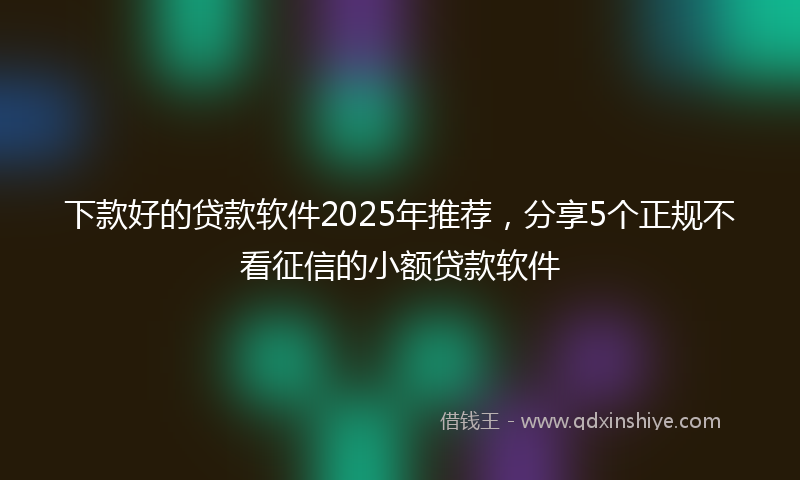 下款好的贷款软件2025年推荐，分享5个正规不看征信的小额贷款软件