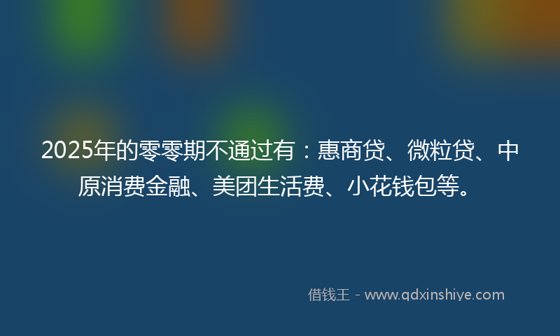 2025年的零零期不通过有：惠商贷、微粒贷、中原消费金融、美团生活费、小花钱包等。