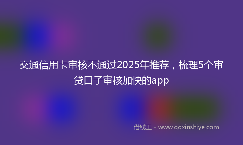 交通信用卡审核不通过2025年推荐，梳理5个审贷口子审核加快的app