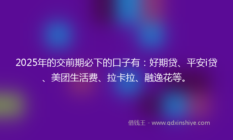 2025年的交前期必下的口子有：好期贷、平安i贷、美团生活费、拉卡拉、融逸花等。