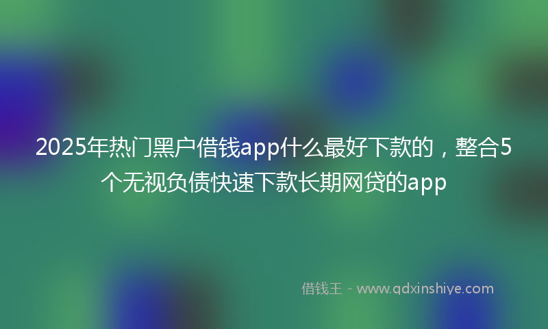 2025年热门黑户借钱app什么最好下款的，整合5个无视负债快速下款长期网贷的app