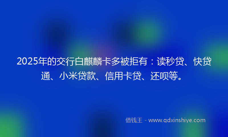 2025年的交行白麒麟卡多被拒有：读秒贷、快贷通、小米贷款、信用卡贷、还呗等。