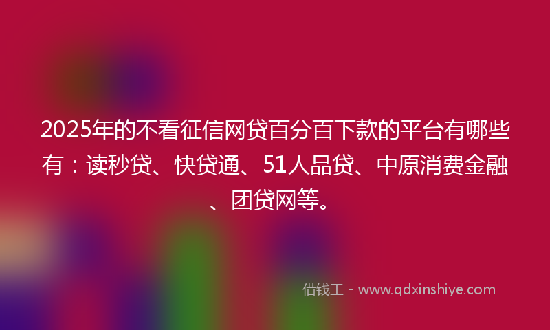 2025年的不看征信网贷百分百下款的平台有哪些有：读秒贷、快贷通、51人品贷、中原消费金融、团贷网等。