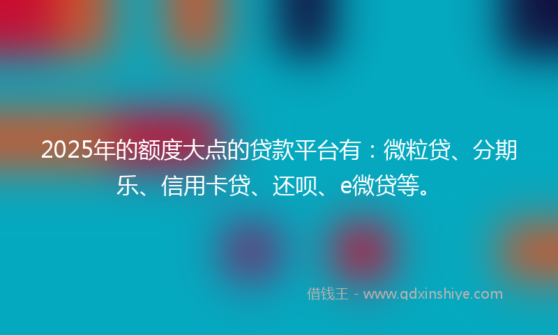 2025年的额度大点的贷款平台有：微粒贷、分期乐、信用卡贷、还呗、e微贷等。