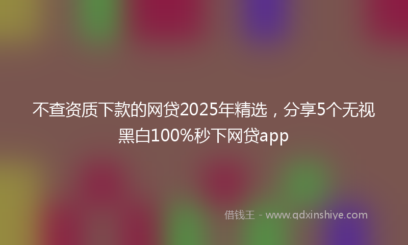 不查资质下款的网贷2025年精选，分享5个无视黑白100%秒下网贷app