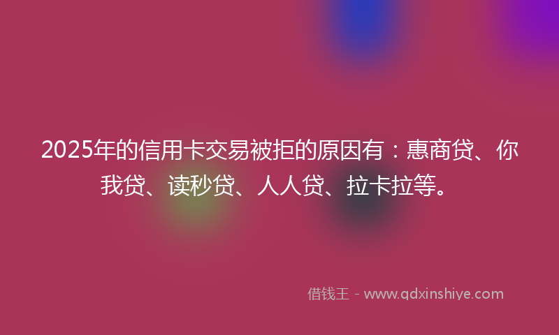 2025年的信用卡交易被拒的原因有：惠商贷、你我贷、读秒贷、人人贷、拉卡拉等。