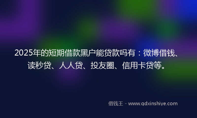 2025年的短期借款黑户能贷款吗有：微博借钱、读秒贷、人人贷、投友圈、信用卡贷等。