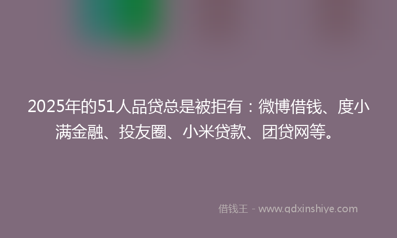 2025年的51人品贷总是被拒有：微博借钱、度小满金融、投友圈、小米贷款、团贷网等。