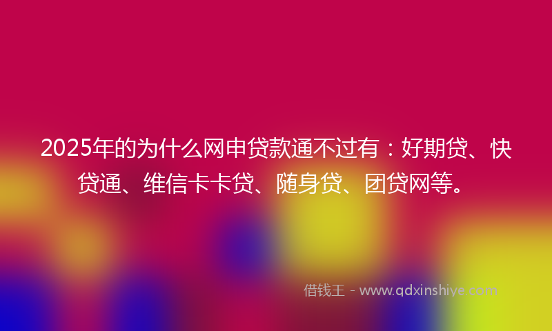 2025年的为什么网申贷款通不过有：好期贷、快贷通、维信卡卡贷、随身贷、团贷网等。
