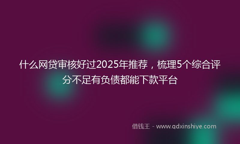什么网贷审核好过2025年推荐，梳理5个综合评分不足有负债都能下款平台