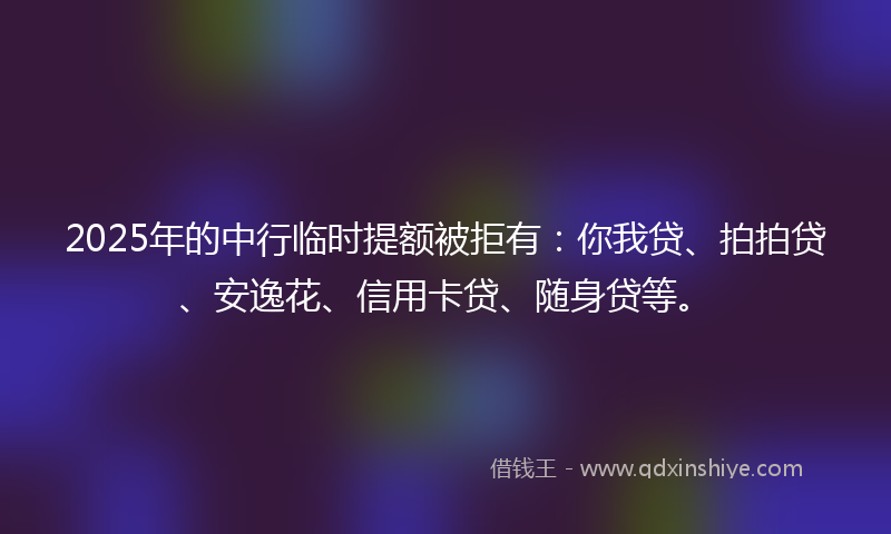 2025年的中行临时提额被拒有：你我贷、拍拍贷、安逸花、信用卡贷、随身贷等。