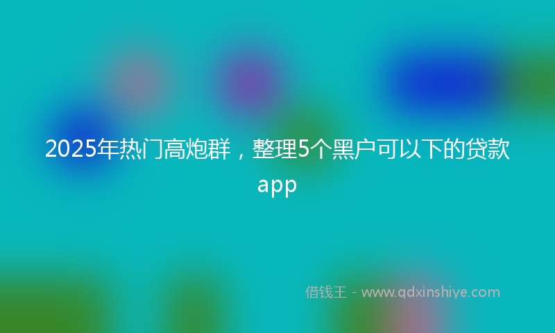 2025年热门高炮群，整理5个黑户可以下的贷款app