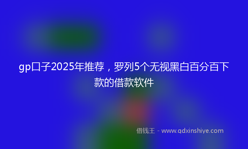 gp口子2025年推荐，罗列5个无视黑白百分百下款的借款软件