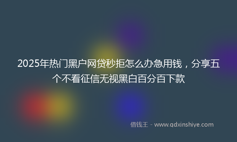 2025年热门黑户网贷秒拒怎么办急用钱，分享五个不看征信无视黑白百分百下款