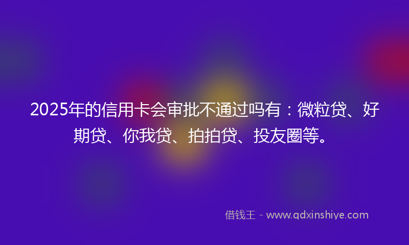 2025年的信用卡会审批不通过吗有：微粒贷、好期贷、你我贷、拍拍贷、投友圈等。