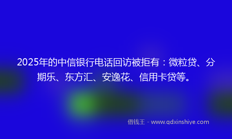 2025年的中信银行电话回访被拒有：微粒贷、分期乐、东方汇、安逸花、信用卡贷等。