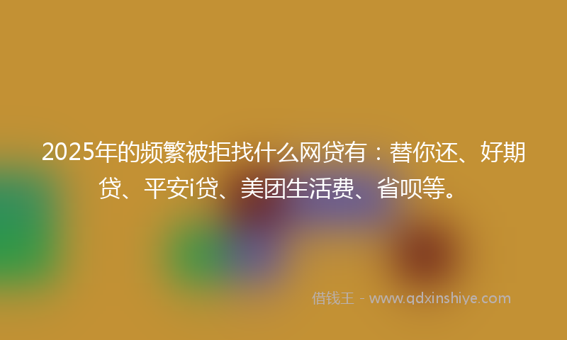 2025年的频繁被拒找什么网贷有：替你还、好期贷、平安i贷、美团生活费、省呗等。