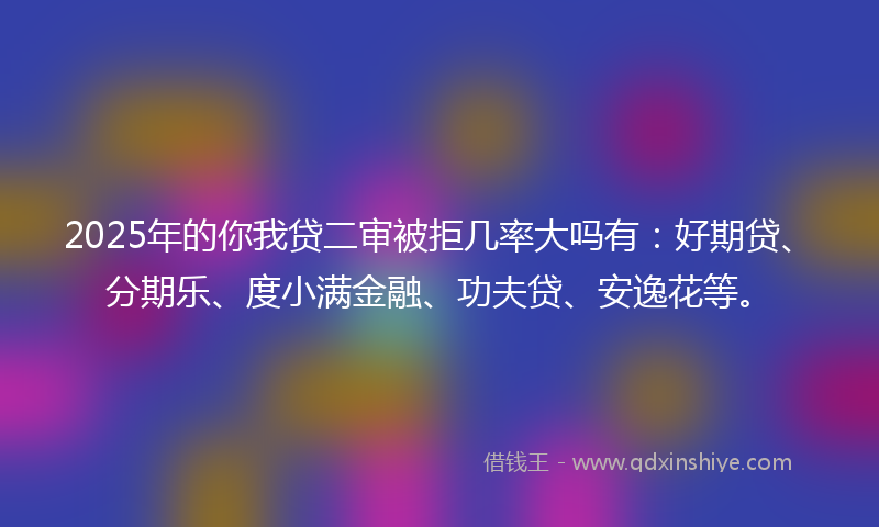 2025年的你我贷二审被拒几率大吗有：好期贷、分期乐、度小满金融、功夫贷、安逸花等。