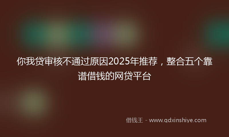 你我贷审核不通过原因2025年推荐，整合五个靠谱借钱的网贷平台