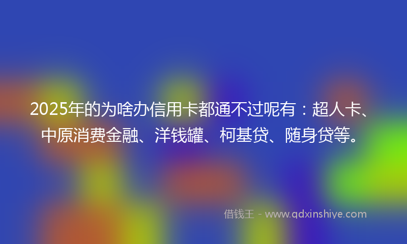 2025年的为啥办信用卡都通不过呢有：超人卡、中原消费金融、洋钱罐、柯基贷、随身贷等。