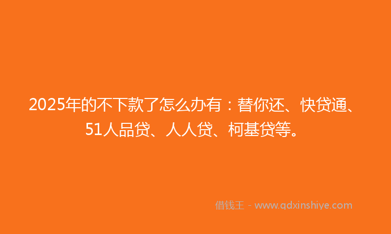 2025年的不下款了怎么办有：替你还、快贷通、51人品贷、人人贷、柯基贷等。