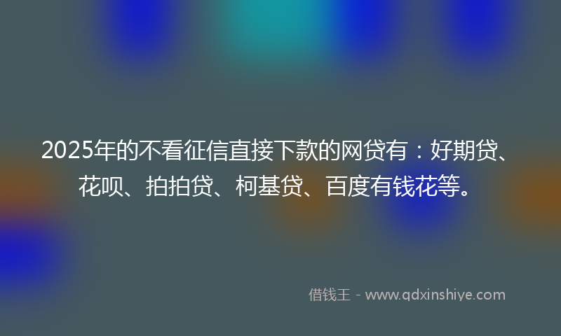 2025年的不看征信直接下款的网贷有：好期贷、花呗、拍拍贷、柯基贷、百度有钱花等。